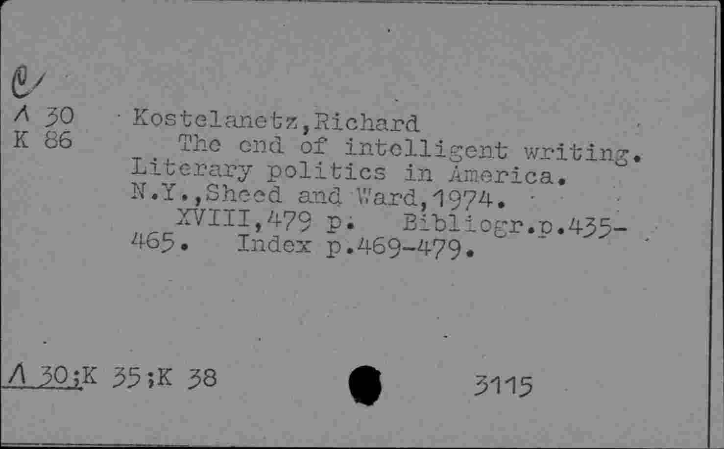 ﻿50	• Kostelanetz,Richard
K *^6	°nd of intelligent writing
Literary politics in America. N.Y. ,Sheed and Ward,'!974. •
XVIII,479 P* Bibliogr.p.435-465. Index p.469-479.
A 50 ;K 55 ;K 58
5115